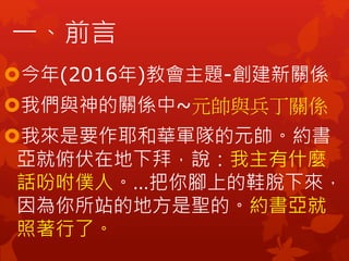 今年(2016年)教會主題-創建新關係
我們與神的關係中~元帥與兵丁關係
我來是要作耶和華軍隊的元帥。約書
亞就俯伏在地下拜，說：我主有什麼
話吩咐僕人。…把你腳上的鞋脫下來，
因為你所站的地方是聖的。約書亞就
照著行了。
一、前言
 