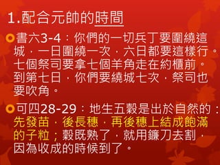 1.配合元帥的時間
書六3-4︰你們的一切兵丁要圍繞這
城，一日圍繞一次，六日都要這樣行。
七個祭司要拿七個羊角走在約櫃前。
到第七日，你們要繞城七次，祭司也
要吹角。
可四28-29︰地生五穀是出於自然的：
先發苗，後長穗，再後穗上結成飽滿
的子粒；穀既熟了，就用鐮刀去割，
因為收成的時候到了。
 