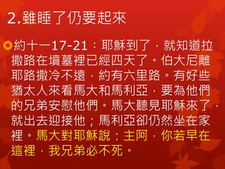 2.雖睡了仍要起來
約十一17-21︰耶穌到了，就知道拉
撒路在墳墓裡已經四天了。伯大尼離
耶路撒冷不遠，約有六里路。有好些
猶太人來看馬大和馬利亞，要為他們
的兄弟安慰他們。馬大聽見耶穌來了，
就出去迎接他；馬利亞卻仍然坐在家
裡。馬大對耶穌說：主阿，你若早在
這裡，我兄弟必不死。
 