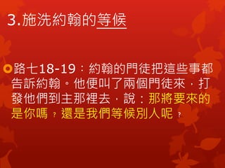 3.施洗約翰的等候
路七18-19︰約翰的門徒把這些事都
告訴約翰。他便叫了兩個門徒來，打
發他們到主那裡去，說：那將要來的
是你嗎﹖還是我們等候別人呢﹖
 