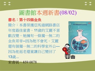 圖書館本週新書(08/02)
書名：第十四條金魚
簡介：本書榮獲亞馬遜網路書店
年度最佳童書。11歲的艾麗不喜
歡改變，她擁有一條獨一無二的
金魚哥帝--因為牠不會死。艾麗
還有個獨一無二的科學家外公—
因為他返老還童讓自己變回了
13歲...
索書號：859 0078
 