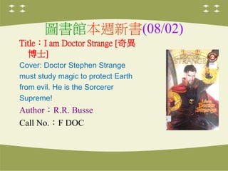 圖書館本週新書(08/02)
Title：I am Doctor Strange [奇異
博士]
Cover: Doctor Stephen Strange
must study magic to protect Earth
from evil. He is the Sorcerer
Supreme!
Author：R.R. Busse
Call No.：F DOC
 