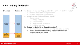 Outstanding questions
17/07/2019 13
Biomarker-
positive
Diagnosis Treatment
Rational
therapy
No
molecular
characteriz
ation
Non-
rational
therapy
1. How do we expand the population that can be treated rationally?
• Increase the number of targeted drugs
• Increase the number of biomarkers
2. How do we increase therapeutic efficacy?
• Combinations
• PD(L)1 + CTLA4
• Chemotherapy
• Novel Immune Modulators
• Targeted therapy
3. How do we deal with all these biomarkers?
• Decrease the need for biopsy by using circulating biomarkers
• Build a statistical and regulatory consensus for trials on
hyperfragmented population
 