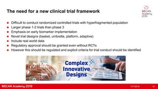 The need for a new clinical trial framework
 Difficult to conduct randomized controlled trials with hyperfragmented population
 Larger phase 1-2 trials than phase 3
 Emphasis on early biomarker implementation
 Novel trial designs (basket, umbrella, platform, adaptive)
 Include real world data
 Regulatory approval should be granted even without RCTs
 However this should be regulated and explicit criteria for trial conduct should be identified
7/17/2019 15
 
