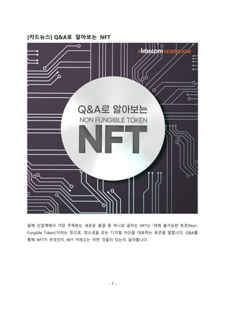 - 1 -
[카드뉴스] Q&A로 알아보는 NFT
올해 산업계에서 가장 주목받는 새로운 물결 중 하나로 꼽히는 NFT는 '대체 불가능한 토큰(Non-
Fungible Token)'이라는 뜻으로, 희소성을 갖는 디지털 자산을 대표하는 토큰을 말합니다. Q&A를
통해 NFT가 무엇인지, NFT 거래소는 어떤 것들이 있는지 알아봅니다.
 