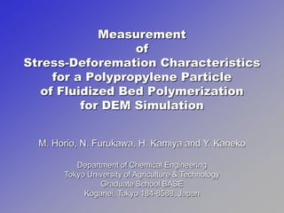 Measurement
                  of
Stress-Deforemation Characteristics
     for a Polypropylene Particle
   of Fluidized Bed Polymerization
          for DEM Simulation


  M. Horio, N. Furukawa, H. Kamiya and Y. Kaneko

          Department of Chemical Engineering
       Tokyo University of Agriculture & Technology
                Graduate School BASE
            Koganei, Tokyo 184-8588, Japan
 