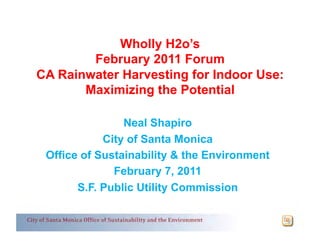 Wholly H2o’s
        February 2011 Forum
CA Rainwater Harvesting for Indoor Use:
       Maximizing the Potential

                Neal Shapiro
            City of Santa Monica
 Office of Sustainability & the Environment
              February 7, 2011
       S.F. Public Utility Commission
 