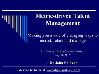 Metric-driven Talent
Management
Making you aware of emerging ways to
recruit, retain and manage
21st Century TM Conference -Tanzania
July 17, 2015
© Dr John Sullivan
1Slides can be found at: www.drjohnsullivan.com
 