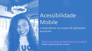 Acessibilidade
Mobile
a importância na criação de aplicações
acessíveis
JÉSSICA M. ROCHA FRANCISCO | 26 ANOS
Mobile Engineering @ Itaú Unibanco
 