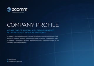 GCOMM Company Profile 1
COMPANY PROFILE
B 1300 221 115
v www.gcomm.com.au
GCOMM is a multi-award winning Australian technology company specialising in the
delivery of managed networks and enterprise-grade IT services. Established in 1996,
GCOMM has a proven track record of delivering successful business outcomes for our
customers and channel partners.
WE ARE ONE OF AUSTRALIA’S LEADING MANAGED
NETWORKS AND IT SERVICES PROVIDERS
 
