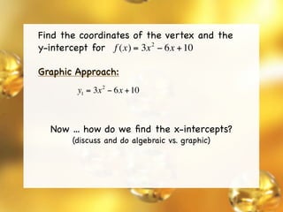 Find the coordinates of the vertex and the
y-intercept for f (x) = 3x − 6x + 10
                          2



Graphic Approach:
               2
        y1 = 3x − 6x + 10



  Now ... how do we ﬁnd the x-intercepts?
       (discuss and do algebraic vs. graphic)
 