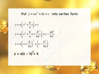 Put y = ax + bx + c into vertex form
                   2




      ⎛ 2 b ⎞
y = a ⎜ x + x ⎟ + c
      ⎝    a ⎠
                  2           2
      ⎛ 2 b    b   ⎞     ab
y = a ⎜ x + x + 2 ⎟ + c − 2
      ⎝    a   4a ⎠      4a
               2         2
      ⎛    b ⎞  ⎛    b ⎞
y = a ⎜ x + ⎟ + ⎜ c − ⎟
      ⎝    2a ⎠ ⎝    4a ⎠
               2
y = a(x - h) + k
 