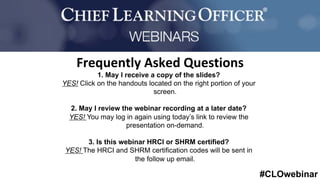#CLOwebinar
	 	
		
1. May I receive a copy of the slides?
YES! Click on the handouts located on the right portion of your
screen.
2. May I review the webinar recording at a later date?
YES! You may log in again using today’s link to review the
presentation on-demand.
3. Is this webinar HRCI or SHRM certified?
YES! The HRCI and SHRM certification codes will be sent in
the follow up email.
Frequently	Asked	Questions	
 