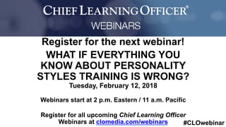 #CLOwebinar
	 	
		
Register for the next webinar!
WHAT IF EVERYTHING YOU
KNOW ABOUT PERSONALITY
STYLES TRAINING IS WRONG?
Tuesday, February 12, 2018
Webinars start at 2 p.m. Eastern / 11 a.m. Pacific
Register for all upcoming Chief Learning Officer
Webinars at clomedia.com/webinars
 