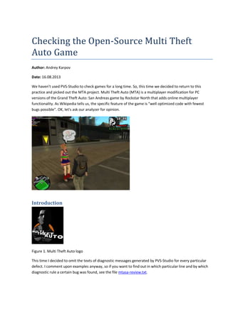 Checking the Open-Source Multi Theft 
Auto Game 
Author: Andrey Karpov 
Date: 16.08.2013 
We haven't used PVS-Studio to check games for a long time. So, this time we decided to return to this 
practice and picked out the MTA project. Multi Theft Auto (MTA) is a multiplayer modification for PC 
versions of the Grand Theft Auto: San Andreas game by Rockstar North that adds online multiplayer 
functionality. As Wikipedia tells us, the specific feature of the game is "well optimized code with fewest 
bugs possible". OK, let's ask our analyzer for opinion. 
Introduction 
Figure 1. Multi Theft Auto logo 
This time I decided to omit the texts of diagnostic messages generated by PVS-Studio for every particular 
defect. I comment upon examples anyway, so if you want to find out in which particular line and by which 
diagnostic rule a certain bug was found, see the file mtasa-review.txt. 
 