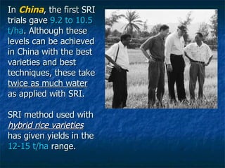 In  China , the first SRI trials gave  9.2 to 10.5 t/ha . Although these levels can be achieved in China with the best var...