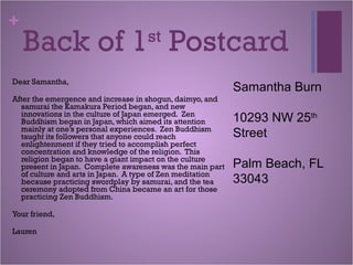 +
Back of 1st
Postcard
Dear Samantha,
After the emergence and increase in shogun, daimyo, and
samurai the Kamakura Period began, and new
innovations in the culture of Japan emerged. Zen
Buddhism began in Japan, which aimed its attention
mainly at one’s personal experiences. Zen Buddhism
taught its followers that anyone could reach
enlightenment if they tried to accomplish perfect
concentration and knowledge of the religion. This
religion began to have a giant impact on the culture
present in Japan. Complete awareness was the main part
of culture and arts in Japan. A type of Zen meditation
because practicing swordplay by samurai, and the tea
ceremony adopted from China became an art for those
practicing Zen Buddhism.
Your friend,
Lauren
Samantha Burn
10293 NW 25th
Street
Palm Beach, FL
33043
 