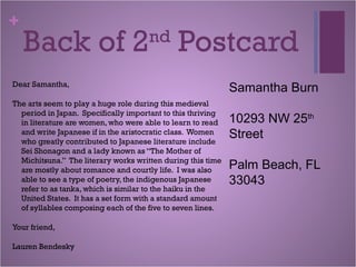 +
Back of 2nd
Postcard
Dear Samantha,
The arts seem to play a huge role during this medieval
period in Japan. Specifically important to this thriving
in literature are women, who were able to learn to read
and write Japanese if in the aristocratic class. Women
who greatly contributed to Japanese literature include
Sei Shonagon and a lady known as “The Mother of
Michitsuna.” The literary works written during this time
are mostly about romance and courtly life. I was also
able to see a type of poetry, the indigenous Japanese
refer to as tanka, which is similar to the haiku in the
United States. It has a set form with a standard amount
of syllables composing each of the five to seven lines.
Your friend,
Lauren Bendesky
Samantha Burn
10293 NW 25th
Street
Palm Beach, FL
33043
 