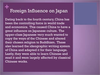 + Foreign Influence on Japan
Dating back to the fourth century, China has
been the controlling force in world trade
and economics. This caused China to have a
great influence on Japanese culture. The
upper-class Japanese very much wanted to
copy the ways of the Chinese and altered
their chosen religion to Buddhism. These
also learned the ideographic writing system
of China and adapted it for their language.
Lastly, they were able to learn Chinese and
read it and were largely affected by classical
Chinese works.
 