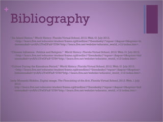 +
Bibliography
“An Island Nation.” World History. Florida Virtual School, 2012.Web. 01 July 2013.
<http://learn.flvs.net/educator/student/frame.cgifriedline1*lbendesky1*mpos=1&spos=0&option=hi
demenu&slt=yvAFo1IYwDFxA*3784*http://learn.flvs.net/webdav/educator_world_v12/index.htm>.
“Chinese Influence: Politics and Religion.” World History. Florida Virtual School, 2012.Web. 01 July 2013.
<http://learn.flvs.net/educator/student/frame.cgifriedlie1*lbendesky1*mpos=1&spos=0&option=hid
emenu&slt=yvAFo1lYwDFxA*3784*http://learn.flvs.net/webdav/educator_world_v12/index.htm>.
“Culture During the Kamakura Period.” World History. Florida Virtual School, 2012.Web. 01 July 2013.
<http://learn.flvs.net/educator/student/frame.cgifriendline1*lbendesky1*mpos=1&spos=0&option=
hidemenu&slt=yvAFo1lYwDFxA*3784*http://learn.flvs.net/webdav/educator_world_v12/index.htm>.
Lady Murasaki Shikibu. Digital image. The Flourishing of the Arts. Florida Virtual School, 2013.Web. 1 July
2013.
http://learn.flvs.net/educator/student/frame.cgifriedline1*lbendesky1*mpos=1&spos=0&option=hid
emenu&slt=yvAFo1lYwDFxA*3784*http://learn.flvs.net/webdav/educator_world_v12/index.htm>.
 