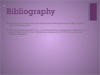 +
Bibliography
Medieval warriors on horses. Digital image. Medieval Japan. Medievaljapan.org, 2012.Web. 1 July 2013.
<http://medievaljapan.org>.
TheWhite Dove. Digital image. Zen Pictures – Zen BuddhismWallpapers. Sathyasaibaba.wordpress.com, 16
June 2010.Web. 1 July 2013. <http://sathyasaibaba.wordpress.com/2010/06/16/zen-pictures-zen-
buddhism-wallpapers/>.
 