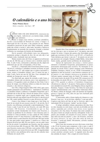 O Bandeirante - Fevereiro de 2008 - SUPLEMENTO LITERÁRIO                   3

        O calendário e o ano bissexto
        Walter Whitton Harris
        Médico ortopedista - São Paulo   - SP




 S      SENDO 2008 UM ANO BISSEXTO, interessou-me
pesquisar sua origem, razão de ser e, ao mesmo tempo, estudar
o calendário que adotamos.
        Desde os tempos mais remotos, existiram calendários,
devido à necessidade do Homem de contar o tempo e à
observação do dia e da noite, e das estações do ano. Muitos
calendários passavam de pais para filhos oralmente, quando
ainda não existia a escrita e, mais tarde, havendo-a, baseou-se
freqüentemente na ascensão dos monarcas, levando a enormes                   Quando Júlio César introduziu seu calendário em 46 a.C.,
confusões na cronologia da história da humanidade.                   ele fez com que o ano se iniciasse em 1º. de janeiro, mas nem
        Havia grandes dificuldades para sua adequação,               sempre foi assim. A Igreja não gostava das festividades quase
justamente porque a duração do dia e de um mês não é um              pagãs que ocorriam no Ano Novo e, em 567 d.C., o Concílio de
múltiplo exato, resultando num ano inexato.                          Tours declarou que iniciar o ano em 1º. de janeiro era um erro
        Muitos séculos antes de Cristo, os egípcios já utilizavam    que precisava ser corrigido. Durante a Idade Média, várias datas
um ano de 360 dias que se iniciava com a enchente anual do           foram usadas, gerando muitos problemas de interpretação.
Nilo. A cada 4 anos, começaram a adicionar um dia, depois de                 Apesar de representar um avanço, e muitos países
deduzirem que um ano correspondia a 365,25 dias.                     adotarem o Calendário Gregoriano, principalmente os países
        Em 46 a.C., o Imperador Júlio César (Gaius Julius Caesar,    protestantes demoraram para aceitá-lo. Na Alemanha só foi
102-44 a.C.) reformou o calendário existente em Roma, no qual        adotado no século XVII, e países europeus como Dinamarca,
se introduzia um 13º. mês sempre que se achava necessário e,         Finlândia, Noruega e Suécia, no séc. XVIII. Curiosamente, na
assim, surgiu o Calendário Juliano, com 12 meses em que, a           Inglaterra (e não na Escócia), o ano histórico começava em 1º.
cada 4 anos, havia um ano de 366 dias. Esse calendário foi           de janeiro e o ano litúrgico iniciava-se no primeiro dia do
adotado na Europa por cerca de 1500 anos.                            Advento (quatro semanas antes do Natal). No entanto, o ano
        Foi observado que, apesar da correção a cada 4 anos, o       civil variou muito: do século VII ao século XII, começava em 25
Calendário Juliano não era preciso, pois o ano apresentava 11        de dezembro; do século XII até 1751, em 25 de março. Somente
minutos e 14 segundos a mais em relação ao Ano Solar. Com o          após 1752, quando se adotou o Calendário Gregoriano,
passar do tempo, essa diferença afetava as datas do início das       oficializou-se a data de 1º. de janeiro. Vários países só adotaram
estações e dos festivais religiosos.                                 esse calendário no século XX, como Bulgária, Grécia, Iugoslávia,
        Em 1582, o Papa Gregório XIII (1502-1585), após vários       Romênia, Turquia e União Soviética. Na China foi aceito para
estudos juntamente com astrônomos e matemáticos, modificou           vigorar simultaneamente com o calendário tradicional chinês.
o Calendário Juliano e elaborou o Calendário Gregoriano, que é       No Brasil, colônia de Portugal, então sob domínio da Espanha,
utilizado até os dias de hoje. Através de muitos erros e acertos,    passou a vigorar em 1582, data em que fora instituído pelo
chegou-se à seguinte regra, que é seguida desde então: “Será         Papa Gregório XIII.
bissexto todo ano cujo número seja divisível por 4 e não divisível           É interessante saber a forma inglesa de chamar-se o ano
por 100, sendo também bissexto os anos divisíveis por 400”.          bissexto: leap year. Ao pé da letra, significa “o ano que pula”.
        Como o Ano Juliano é mais longo que o Ano Solar, no          Cogita-se que deriva do fato de que os festivais, após o dia
final de um século há um excesso cerca de ¾ de um dia. Em 4          intercalado (29 de fevereiro), “pulam” um dia à frente.
séculos, essa diferença corresponde a aproximadamente 3 dias.                O antigo calendário romano apresentava três dias fixos
Como a cada 4 anos há um ano bissexto, em cada 400 anos              no mês, baseados no ciclo lunar e um mês era dividido em três
teríamos 100 bissextos. Considerando-se que os dias                  partes, separadas por calendas (lua nova), nonas (quarto
excedentes seriam introduzidos nos futuros anos bissextos, a         crescente) e idos (lua cheia). Os demais dias eram contados de
solução ao problema foi de eliminar 3 anos bissextos para se         trás para a frente em relação ao dia fixo subseqüente. O dia 2 de
eliminar os 3 dias excedentes, ou seja, a partir de 1582 somente     janeiro, por exemplo, era antediem IV nonas januarii, “quatro
poderiam existir 97 anos bissextos a cada 400 anos. Escolheu-        dias antes da nona de janeiro”, o dia 3 de fevereiro, antediem
se então retirar os anos bissextos divisíveis por 100 (que seriam    III nonas februarii, ou seja “três dias antes da nona de
4), mas para poder retirar apenas 3, manteve-se o único ano          fevereiro” e assim por diante. Obviamente, calendas resultou
bissexto divisível por 400. Por esse motivo, um em cada 4 anos       no termo “calendário”.
de fim de século é considerado ano bissexto, mas tão somente                 Júlio César não inventou um novo dia (como existe hoje
se for divisível por 400. Os anos de 1700, 1800, 1900 não foram      o dia 29 de fevereiro) para compensar o dia a mais a cada 4
anos bissextos, assim como 2100 não o será, porém 1600 e 2000        anos, mas escolheu, aleatoriamente, o dia 24 de fevereiro para
foram bissextos, por serem divisíveis por 400. A engenhosidade       ser repetido novamente. Esse dia, em latim, chamava-se bis
para resolver esse problema talvez seja um dos cálculos mais         sextum antediem calendas martii, “o segundo sexto dia antes
brilhantes do século XVI.                                            das calendas de março”. Daí a origem do termo bissexto.
 