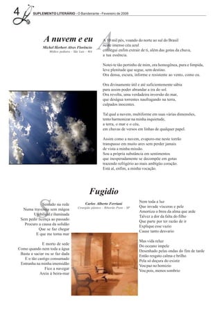 4          SUPLEMENTO LITERÁRIO - O Bandeirante - Fevereiro de 2008




                 A nuvem e eu
                Michel Herbert Alves Florêncio
                    Médico pediatra - São Luiz - MA
                                                      A    A 10 mil pés, voando do norte ao sul do Brasil
                                                           neste imenso céu azul
                                                           consegui enfim extrair de ti, além das gotas da chuva,
                                                           a tua essência.

                                                           Notei-te tão pertinho de mim, ora homogênea, pura e límpida,
                                                           leve plenitude que segue, sem destino.
                                                           Ora densa, escura, informe e resistente ao vento, como eu.

                                                           Ora divinamente útil e até suficientemente sábia
                                                           para assim poder abrandar a ira do sol.
                                                           Ora revolta, uma verdadeira inversão do mar,
                                                           que deságua torrentes naufragando na terra,
                                                           culpados inocentes.

                                                           Tal qual a nuvem, multiforme em suas várias dimensões,
                                                           tento harmonizar na minha inquietude,
                                                           a terra, o mar e o céu,
                                                           em chuvas de versos em linhas de qualquer papel.

                                                           Assim como a nuvem, evaporo-me neste torrão
                                                           transpasso em muito ares sem perder jamais
                                                           de vista a minha missão.
                                                           Sou a própria substância em sentimentos
                                                           que inesperadamente se decompõe em gotas
                                                           trazendo refrigério ao mais ambígüo coração.
                                                           Está aí, enfim, a minha vocação.




                                                Fugidio

             S                                Carlos Alberto Ferriani
                                                                                   Nem toda a luz
                 Sentado na rede
                                        Cirurgião plástico - Ribeirão Preto - SP   Que invade vísceras e pele
     Numa travessia sem mágoa
                                                                                   Amortiza o breu da alma que arde
           Umbilical e iluminada
                                                                                   Talvez a dor da falta do filho
    Sem pedir licença ao passado
                                                                                   Que parte por ter razão de ir
      Procuro a causa da solidão
                                                                                   Explique esse vazio
              Que se faz chegar
                                                                                   Cause tanto desvario
            E que me torna mar
                                                                                   Mas vida reluz
              E morto de sede
                                                                                   Do oceano impele
Como quando nem toda a água
                                                                                   Desenhado pelas ondas do fim de tarde
 Basta a saciar ou se faz dada
                                                                                   Então resgato calma e brilho
   E o tão castigo consumado
                                                                                   Pela só doçura do existir
 Entranha na minha imensidão
                                                                                   Vou paz no homizio
                Fico a navegar
                                                                                   Vou pois, menos sombrio
            Areia à beira-mar
 