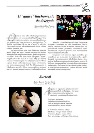 O Bandeirante - Fevereiro de 2008 - SUPLEMENTO LITERÁRIO
                                                                                                                   5

               O “quase” linchamento
                          do delegado
                                       Antonio Carlos Lima Pompeo
                                       Médico urologista - São Paulo - SP




 O     O costume de fazer a lei pela força permaneceu
por muitos anos em nossa cidade (Mogi-Guaçu). Teve
origem, provavelmente, na época em que os bandeirantes
por aqui paravam para descanso ou abastecimento. As
famílias constituíam clãs em que o “apoio” a todos do
grupo era irrestrito, independentemente de os valores
                                                                     A família e concidadãos resolveram vingar-se do
                                                              delegado. Aguardaram sua saída da cadeia no final da
                                                              tarde e, como um enxame de abelhas, caíram sobre ele,
estarem certos ou não.                                        que tentava escapar, gritando e correndo de forma
       Os delegados em geral eram forasteiros, ficavam        desordenada. Os poucos policiais nada puderam fazer,
pouco tempo por aqui e tinham um poder de decisão             ficando também imobilizados.
inimaginável. Com grande autonomia, prendiam, puniam,                Graças ao bom senso de alguns cidadãos, que
soltavam. Pois bem! Um desses delegados, recém-               impediram que o massacre fosse concluído, o pobre
chegado (início dos anos 50 do século XX), que morava         delegado conseguiu sair com vida. Daí em diante, a força
com sua esposa muito próximo da loja de meu avô, ordenou      policial ganhou mais elementos, e os futuros homens da
a prisão de um senhor de mais ou menos setenta anos,          lei foram instruídos a lidar com mais discernimento com
por motivo aparentemente fútil. Na delegacia, puniu o         os habitantes. Da loja do meu avô, que cerrou as portas e
cidadão com agressões físicas, comuns na época (costume       gritava para que poupassem a vida do delegado, assisti
que teve seu auge anos depois com a mudança do regime).       apavorado a esse triste episódio.



                                               Surreal
                                       Carlos Augusto Ferreira Galvão
                                       Médico psiquiatra - São Paulo - SP




                                                       A      A espuma do espumante grita no meu copo
                                                              Cheiro de patchuli em Sampa e a chuva cai
                                                              Choro pizza com seu riso gorduroso
                                                              O espumante passa zarpando na garganta

                                                              Sobrames acabanada
                                                              Coleção de neurônios literários
                                                              Açúcar em água, drama, comédia
                                                              Teatro paulistano, delícia cultural

                                                              O avião caiu em nossa cabeça
                                                              São Paulo esmaga-me em trapaça
                                                              Aventuras, daqui a pouco, à beça
                                                              Tem ternura aqui em Sampa, bela cachaça.
 