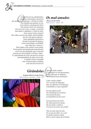 6      SUPLEMENTO LITERÁRIO - O Bandeirante - Fevereiro de 2008




           O      Os meninos de rua, abandonados,
                enjeitados, mal-amados, miseráveis
    que perderam a esperança, o direito de sonhar.
                 Das migalhas que ganham na rua,
                com esmolar, com pequenos furtos
                 não matam a fome com alimentos
                                                                Os mal-amados
                                                                Thereza Freire Vieira
                                                                Médica geriatra - Taubaté   - SP



         mas sim com a cola, o craque, a maconha
         para tapear o abandono e a falta de amor.
                       Esses nunca foram crianças!
    São velhos na mais tenra idade, são desiludidos,
                     que da vida apenas esperam...
                      serem apanhados pela polícia,
                    levados ao juizado de menores,
                   serem encurralados na FEBEM,
                         que nada tem a oferecer...
          Nem espaço, nem conforto, nem estudo.
      Existe apenas um aprendizado especializado,
         como uma pós-graduação que os bacanas
      buscam nas universidades e ali lhes é dado...
     É o aprendizado do crime, dos desvios sexuais
            da marginalidade, do ódio e da revolta.
                        E quando voltar à sociedade
                    com a especialização completa,
                          será uma fera invencível!



                              Girândolas
                      Josyanne Rita de Arruda Franco
                                                            Q
                Médica pediatra e psicanalista - Jundiaí - SP
                                                                Qual é a minha cidade?
                                                                É um espaço no meu pensamento,
                                                                É um sonho que se disfarçou
                                                                No sentido do meu sentimento?

                                                                Cadê a minha cidade?
                                                                Vive cercada de folguedos
                                                                Que me adornam as lembranças,
                                                                Camuflando os meus segredos?

                                                                Em que galáxia está?
                                                                Na constelação de mil flores,
                                                                Nos aromas divinais,
                                                                no deslumbrar de mil cores?

                                                                Será que deixou de existir
                                                                Ou nunca passou do desejo
                                                                De um cigano a suplicar
                                                                Um rumo, um norte, um cortejo?

                                                                Não sei mais onde ela está,
                                                                Só sei que me olha e eu a vejo
                                                                Cá dentro do peito a gritar
                                                                Que é o porto seguro de um beijo!
 