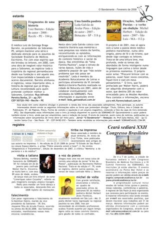 O Bandeirante - Fevereiro de 2008              7
 estante
                Fragmentos de uma                             Uma família paulista                           Orações, Salmos e
                história                                      Leda Galvão de                                 Poesias - o verbo
                Luiz Barreto - Edição                         Avelar Pires - Edição                          em ebulição Michel
                do autor - 2000 -                             do autor - 2007 -                              Herbert - Edição do
                Recife - PE - 184 p.                          Botucatu - SP - 318 p.                         autor - 2007 - São
                                                                                                             Luís - MA - 112 p.

O médico Luiz de Gonzaga Braga                 Nesta obra Leda Galvão coloca com            O projeto é de 2001, mas só agora
Barreto, ex-presidente da Sobrames-            maestria literária suas memórias e           vem a lume a poesia deste médico
PE, sempre manteve uma séria e                 suas pesquisas nos relatos da família,       pediatra maranhense, numa obra
dedicada atenção para os assuntos da           reconstituindo os episódios,                 singela, plena de fé e de lirismo, que
Sociedade Brasileira de Médicos                enriquecendo-os com as informações           desde logo contagia os leitores.
Escritores. Foi com esse espírito que          do contexto histórico e social da            Trata-se de uma leitura leve, mas
ele brindou os leitores, em 2000, com          época. Nas entrelinhas de “Uma               profunda, onde os temas são
uma obra de inegável valor histórico           Família Paulista”, surge o retrato de        abordados de forma inteligente numa
para a Sobrames, ao registrar toda a           várias épocas, lições de vida e        ,     linguagem que cativa o leitor desde
trajetória da regional pernambucana            sabedoria popular de que “não existe         os primeiros momentos. O próprio
desde sua fundação e até aquele ano.           problema que não possa ser             a-
                                                                                      t
                                                                                      m     autor avisa: “Procurei brincar com as
Com imparcialidade e baseado em                resolvido”. Leda é membro da           b
                                                                                      é
                                                                                      m     palavras, ousei fazer novos conceitos,
acervo documental, Barreto alinhavou           Academia Botucatuense de Letras e            fiquei livre e voei em meus
e registrou, nessa importante obra, a          participou ativamente da VI Jornada          pensamentos.” O livro, que foi
história da regional que já dirigiu.           Médico-Literária Paulista realizada na       prefaciado por Walter Harris, poderá
Leitura recomendada para quem                  cidade de Botucatu em 2001, além de          ser adquirido diretamente com o
pretende conhecer melhor a                     colaborar eventualmente com                  autor, que destina 20% do valor
Sobrames. Contatos: Rua Alfredo                atividades da SOBRAMES. Para                 arrecadado para as Missões Munidias.
Pereira Borba, 21 - ap.701                     informações e aquisições envie               Para contatos e informações, escreva
CEP 50720-190 - Recife - PE                    e-mail: leda_galvao@uol.com.br               para mh.florencio@uol.com.br
      Esta seção tem como objetivo divulgar e promover a venda dos livros dos associados adimplentes. Para participar, os autores
      interessados devem enviar as seguintes informações sobre os livros que pretendam divulgar: Título, Editora, Ano e Cidade da
 Publicação, Nº. de Páginas, Preço, Forma de contato e aquisição e um arquivo magnético, contendo a foto da capa do livro (extensão
   JPG). São dispensadas essas informações caso o livro já esteja disponível no acervo da SOBRAMES-SP. Opcionalmente o autor poderá
também enviar o livro, ainda que por empréstimo, para a redação do jornal. O envio do material, assim como de notícias, publicações ou
  informações sobre lançamentos de livros deve ser feito para: Jornal “O Bandeirante” - Redação: Av. Prof.Sylla Mattos, 652 - ap.12
   Jardim Santa Cruz - São Paulo - SP - CEP 04182-010 - Também serão recebidas as informações pelo e-mail: SOBRAMES@UOL.COM.BR.

 registro
                                                          tiriba na imprensa
                                                                                            Ceará sediará XXII
                                                         Nosso associado e membro da
                                                         atual diretoria, Dr. Arary da
                                                                                            Congresso Brasileiro
                                                         Cruz Tiriba, teve publicados
                                                         recentemente dois artigos de
sua autoria na imprensa: 1. Na edição de 22.01.2008 do jornal “O Estado de São Paulo”,
na coluna Espaço Aberto, o artigo “Febre amarela ontem e hoje”; 2. Na revista
“Diagnósticos e Tratamentos”, edição de dezembro de 2007, a crônica “Memória: a do
paciente e a do médico”.

     visita a tatiana                          a voz da poesia                                      De 4 a 7 de junho, a cidade de
  Tatiana Belinky, membro                      Chegou mais uma vez em nossa caixa de        Fortaleza sediará o XXII Congresso
 honorário da SOBRAMES-                        correio uma edição do jornal “A Voz da       Brasileiro de Médicos Escritores e o III
  SP, foi visitada em 26 de                    Poesia”, publicação do Movimento Poético     Comitê Feminino da SOBRAMES. As
     janeiro pelo confrade                     Nacional. Trata-se da edição nº. 79, onde    inscrições já estão abertas. O evento
 Walter Harris. Encontra-                      se registra, dentre outras poesias, os       acontecerá no Ponta Mar Hotel e as
se muito bem e, com seus                       versos de nosso confrade Hélio J. Déstro.    reservas e informações sobre preços do
89 anos de idade, acabou                                                                    pacote podem ser obtidas através dos e-mails
   de lançar mais um livro infantil de nome                    michel de volta              angela.campos@casablanca.tur.br          ou
 “Limeriques sobre Cocanha”, refente ao                         Com grande satisfação,      joana.pires@casablanca.tur.br.
país imaginário europeu utópico Cocagne.                        anunciamos o retorno,               A programação cultural inclui
      Pediu para mandar um forte abraço a                       ao quadro de                sessões de temas livres (prosa e poesia),
   todos os associados, desejando-lhes um                       associados ativos da        mesas redondas, conferências e palestras.
                2008 repleto de realizações.                    Sobrames-SP, do médico      A regional de São Paulo já está organizando
                                                                pediatra Michel Herbert     sua caravana para participação no evento.
falecimento                                                     Alves Florêncio,            O material informativo está sendo enviado
Com pesar registramos o falecimento do         atualmente residindo em São Luís - MA. O     por e-mail aos associados paulistas, que
Sr.Hamilton Osório, marido da vice-            poeta Michel havia ingressado na regional    devem inscrever seus trabalhos até 31 de
presidente da Sobrames - SP, Dra.              paulista no ano 2000, mas por                março. Maiores informações podem ser
Josyanne Rita de Arruda Franco, ocorrido       necessidade de atividades profissionais      obtidas diretamente com a comissão
no último dia 06.02.2008. Aos familiares       acabou ficando ausente por algum tempo.      organizadora do Congresso, através do e-
enlutados, manifestamos nossas mais            Agora volta ao nosso convívio literário,     mail sobramesce@secrel.com.br ou pelo
sinceras condolências.                         para gáudio de todos os confrades.           tel./fax (85) 3244-3807.
 