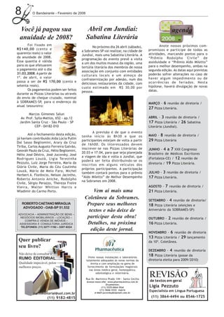 8         O Bandeirante - Fevereiro de 2008




 Você já pagou sua                            Abril em Jundiaí:                                            agenda
 anuidade de 2008?                            Sabatina Literária
       Foi fixado em                                                                               Anote nossos próximos com-
                                                 No próximo dia 26 abril (sábado),
R$140,00 (cento e                                                                           promissos e participe de todas as
                                          a Sobrames-SP vai realizar, na cidade de
quarenta reais) o valor                                                                     atividades, marcando pontos para o
                                          Jundiaí, mais uma Sabatina Literária. A
da anuidade de 2008.                                                                        “Prêmio Rodolpho Civile” de
                                          programação do evento prevê a visita
Essa quantia é válida                                                                       assiduidade e “Prêmio Aldo Miletto”
                                          a um dos muitos museus da região, uma
para os que efetuarem                                                                       para o melhor desempenho, ambas na
                                          tertúlia literária dos membros de nossa
o pagamento até o dia                                                                       segunda edição. As datas aqui previstas
                                          associação em conjunto com entidades
31.03.2008. A partir de                                                                     poderão sofrer alterações no caso de
                                          culturais locais e um almoço de
1º. de abril, o valor                                                                       haver algum impedimento ou de
                                          confraternização por adesão, num dos
passa a ser de R$ 170,00 (cento e                                                           ocorrências de feriados. Nesta
                                          deliciosos restaurantes da cidade, com
setenta reais).                                                                             hipótese, haverá divulgação de novas
                                          custo estimado em R$ 30,00 por
       Os pagamentos podem ser feitos                                                       datas.
                                          pessoa.
durante as Pizzas Literárias ou através
do envio de cheque cruzado, nominal
à SOBRAMES-SP, para o endereço do                                                           MARÇO - 6 reunião de diretoria /
atual tesoureiro:
                                                                                            27 Pizza Literária.
        Marcos Gimenes Salun
  Av. Prof. Sylla Mattos, 652 - ap.12                                                       ABRIL - 3 reunião de diretoria /
 Jardim Santa Cruz - São Paulo - SP                                                         17 Pizza Literária / 26 Sabatina
            CEP - 04182-010                                                                 Literária (Jundiaí).
                                                 A previsão é de que o evento
        Até o fechamento desta edição,                                                      MAIO - 8 reunião de diretoria /
                                          tenha início às 8h30 e que os
já haviam contribuído:Aida Lúcia Pullin
                                          participantes estejam de volta a partir           29 Pizza Literária
Dal Sasso Begliomini, Arary da Cruz
                                          de 16h00. Os interessados devem
Tiriba, Carlos Augusto Ferreira Galvão,
                                          inscrever-se nas Pizzas Literárias de             JUNHO - 4 a 7 XXII Congresso
Geováh Paulo da Cruz, Hélio Begliomini,
                                          20.03 e 17.04, para que seja planejada            Brasileiro de Médicos Escritores
Hélio José Déstro, José Jucovsky, José
                                          a viagem de ida e volta a Jundiaí, que
Rodrigues Louzã, Ligia Terezinha                                                            (Fortaleza-CE) / 12 reunião de
                                          poderá ser feita distribuindo-se os
Pezzuto, Luiz Jorge Ferreira, Maria da
                                          inscritos em alguns veículos dos                  diretoria / 19 Pizza Literária.
Glória Civile, Maria do Céu Coutinho
                                          próprios participantes. A participação
Louzã, Mário de Melo Faro, Michel                                                           JULHO - 3 reunião de diretoria /
                                          também contará pontos para o prêmio
Herbert A. Florêncio, Nelson Jacintho,
Roberto Antonio Aniche, Rodolpho
                                          “Aldo Miletto” de Melhor Desempenho               17 Pizza Literária.
                                          na Sobrames em 2008.
Civile, Sérgio Perazzo, Thereza Freire
Vieira, Walter Whitton Harris e                                                             AGOSTO - 7 reunião de diretoria /
Wladimir do Carmo Porto.                       Vem aí mais uma                              21 Pizza Literária.
                                           Coletânea da Sobrames.                           SETEMBRO - 4 reunião de diretoria/
    ROBERTO CAETANO MIRAGLIA                Prepare seus melhores                           18 Pizza Literária (eleições e
     ADVOGADO - OAB-SP 51.532
                                             textos e não deixe de                          Aniversário da SOBRAMES-SP)
ADVOCACIA – ADMINISTRAÇÃO DE BENS –
 NEGÓCIOS IMOBILIÁRIOS – LOCAÇÃO –          participar desta obra!                          OUTUBRO - 2 reunião de diretoria /
    COMPRA E VENDA DE IMÓVEIS –
 ASSESSORIA E CONSULTORIA JURÍDICA          Detalhes, na próxima                            16 Pizza Literária.
  TELEFONES: (11) 3277-1192 – 3207-9224
                                              edição deste jornal.
                                                                                            NOVEMBRO - 6 reunião de diretoria
                                                                                            13 Pizza Literária / 29 lançamento
 Quer publicar                                                                              da 10ª. Coletânea.
 seu livro?
                                                                                            DEZEMBRO - 4 reunião de diretoria
 Não deixe de consultar a                                                                   18 Pizza Literária (posse da
                                                Visite nossas instalações e laboratórios
 RUMO EDITORIAL.                              totalmente adequados às novas normas da       diretoria eleita para 2009/2010)
 Qualidade impecável, pelos                       Anvisa e com ampliação na gama de
 melhores preços.                              fornecimento de formulações magistrais
                                                 nas áreas médica geral, homeopática,
                                                       odontológica e veterinária.

                                              Rua Dr. Martinico Prado 144 - Santa Cecília
                                                                                            REVISÃO
                                              Acesse nosso site: www.pharmaceutica.com.br   de textos em geral
                                                               Orçamentos:
                                                           (11) 3225-0664 filial            Ligia Pezzuto
                                                         (11) 3666-3332 matriz              Especialista em Língua Portuguesa
           rumoeditorial@uol.com.br                  e-mail:jucovsky@zipmail.com.br

                     (11) 9182-4815                                                          (11) 3864-4494 ou 8546-1725
 