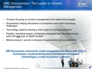 EMC Documentum: The Leader in Content
Management



     16 years focusing on content management and related technologies
     Successfully helping thousands of companies solve their technology
     challenges
     Technology suited to solving a wide range of business problems
     Flexible, standards-based, architecture designed from the beginning to
     work with any type of digital content
     Mature product - proven in all types of applications and environments



    EMC Documentum understands content management and offers a wide range of
         technologies, complemented by proven development and support
                 methodologies, to make our partners successful.



© Copyright 2008 EMC Corporation. All rights reserved.                         10
 