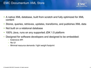 EMC Documentum XML Store



    A native XML database, built from scratch and fully optimized for XML
    content
    Stores, queries, retrieves, updates, transforms, and publishes XML data
    Not built on a relational database
    100% Java, runs on any supported JDK 1.5 platform
• Designed for software developers and designed to be embedded:
         – Extensive API
         – No UI
         – Minimal resource demands / light weight footprint




© Copyright 2008 EMC Corporation. All rights reserved.                        11
 