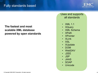 Fully standards based

                                                         Uses and supports
                                                           all standards

                                                          •   XML 1.1
 The fastest and most                                     •   XQuery
 scalable XML database                                    •   XML Schema
 powered by open standards                                •   XPath
                                                          •   XPointer
                                                          •   XLink
                                                          •   XSL
                                                          •   XUpdate
                                                          •   DOM
                                                          •   WebDAV
                                                          •   J2EE
                                                          •   JSP
                                                          •   JAAS
                                                          •   SOAP
                                                          •   Unicode

© Copyright 2008 EMC Corporation. All rights reserved.                       13
 