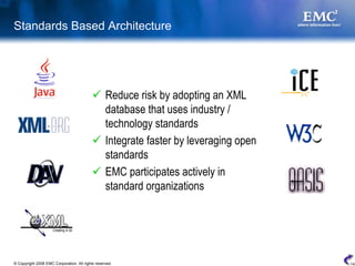 Standards Based Architecture




                                                  Reduce risk by adopting an XML
                                                  database that uses industry /
                                                  technology standards
                                                  Integrate faster by leveraging open
                                                  standards
                                                  EMC participates actively in
                                                  standard organizations




© Copyright 2008 EMC Corporation. All rights reserved.                                  14
 