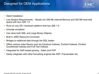 Designed for OEM Applications


    Silent Installation
    Low System Requirements - Needs min 256 Mb internal Memory and 300 Mb hard disk
    space with Sun JDK 1.5
    Runs on any OS / hardware platform that has JDK 1.5
    Unicode compliant
    Can store both XML and Large Binary Objects.
    Built in J2EE Resource Connector
    Bridges to relational data through the SQL loader
    Offers various index flavors such as Construct Indexes, Content Indexes, Context
    Conditioned Indexes and Full Text Indexes
    Integrated for SAX based parsing , Xalan and FOP
    Easily integrates with other formatting engines like XEP, Framemaker etc.




© Copyright 2008 EMC Corporation. All rights reserved.                                 17
 