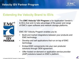 Velocity ISV Partner Program


Extending the Velocity Brand to ISVs
                                        The EMC Velocity2 ISV Program is for Application Vendor’s
                                        & ISVs that wish to take advantage of the power and range
                                        of EMC’s open software and network storage platforms.


                                        EMC ISV Velocity Program enables you to:
                                        •      Build and market integrations between your products and
                                               EMC technology
                                        •      Develop and sell applications that run on top of EMC
                                               technology
                                        •      Embed EMC components into your own products/
                                               solutions through OEM agreement
                                        •      Offer hosted on-demand or application service provider
                                               (ASP) solutions based on EMC’s platform

© Copyright 2008 EMC Corporation. All rights reserved.                                                   19
 