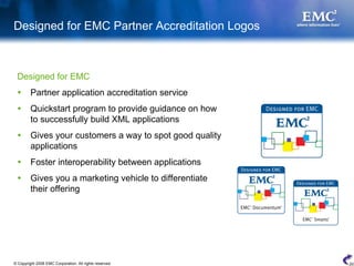 Designed for EMC Partner Accreditation Logos



 Designed for EMC
         Partner application accreditation service
         Quickstart program to provide guidance on how
         to successfully build XML applications
         Gives your customers a way to spot good quality
         applications
         Foster interoperability between applications
         Gives you a marketing vehicle to differentiate
         their offering




© Copyright 2008 EMC Corporation. All rights reserved.     20
 
