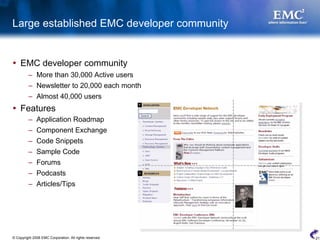 Large established EMC developer community


    EMC developer community
         – More than 30,000 Active users
         – Newsletter to 20,000 each month
         – Almost 40,000 users
    Features
         – Application Roadmap
         – Component Exchange
         – Code Snippets
         – Sample Code
         – Forums
         – Podcasts
         – Articles/Tips




© Copyright 2008 EMC Corporation. All rights reserved.   21
 