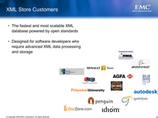 XML Store Customers


       The fastest and most scalable XML
       database powered by open standards

       Designed for software developers who
       require advanced XML data processing
       and storage




© Copyright 2008 EMC Corporation. All rights reserved.   23
 