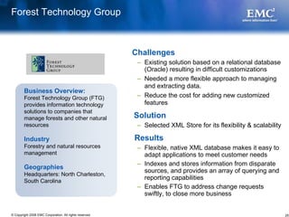 Forest Technology Group



                                                         Challenges
                                                          – Existing solution based on a relational database
                                                            (Oracle) resulting in difficult customizations
                                                          – Needed a more flexible approach to managing
                                                            and extracting data.
        Business Overview:
        Forest Technology Group (FTG)                     – Reduce the cost for adding new customized
        provides information technology                     features
        solutions to companies that
        manage forests and other natural                 Solution
        resources                                         – Selected XML Store for its flexibility & scalability

        Industry                                         Results
        Forestry and natural resources                    – Flexible, native XML database makes it easy to
        management                                          adapt applications to meet customer needs
                                                          – Indexes and stores information from disparate
        Geographies
                                                            sources, and provides an array of querying and
        Headquarters: North Charleston,
        South Carolina
                                                            reporting capabilities
                                                          – Enables FTG to address change requests
                                                            swiftly, to close more business


© Copyright 2008 EMC Corporation. All rights reserved.                                                             25
 