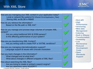 With XML Store

How are you managing your XML content in your application today?
      Local or network file systems?(Z:Shared DriveApplication_Files)
      Storing XML as BLOB in RBMS                                         Rich API
How do you retrieve the information?                                      High
     Based on the file path or XML link?                                  Performance
                                                                          Versioning
                                                                          Meta data
How do you manage and process large volumes of complex XML
                                                                          Management
content?
                                                                          Indexing
      Are you using traditional SAX & DOM parsers?                        Built in XQuery
      Is this affecting performance of your system?                       Transformation
                                                                          Scalability
How are you transforming XML Content?                                     Low
     Are you writing code to create PDF or XHTML renditions?              Maintenance
                                                                          Reduced
How are you managing internationalization support?                        Development
    Language support & issues with Unicode characters                     Costs
                                                                          Open
Can you track changes in the information?                                 Standards
     What changed and at what time?                                       Support
     What about changes in different snippets of XML files?
How about searching the XML files?
     Are you trying to create or embed a search engine?
     Are you searching using XQUERY?
   © Copyright 2008 EMC Corporation. All rights reserved.                                   26
 