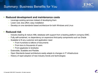 Summary: Business Benefits for You


    Reduced development and maintenance costs
         – Leverage existing services instead of developing them
         – Lower cost, less effort, easy installation
         – Develop on one standards based architecture for both Windows and Linux


    Reduced risk
         – Industry leading & mature XML database with support from a leading platform company EMC.
         – Fully self-contained, no dependency on expensive third-party components such as Oracle
         – Scalable to fit any customer and application need
                From hundreds to billions of documents
                From tens to thousands of users
                From gigabytes to terabytes
         – Extensible, Scalable and Flexible
         – Open Standards based architecture easily adapts to changes in IT infrastructure
         – History of rapid adoption of new industry trends and technologies




© Copyright 2008 EMC Corporation. All rights reserved.                                                27
 