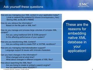 Ask yourself these questions

How are you managing your XML content in your application today?
      Local or network file systems?(Z:Shared DriveApplication_Files)
      Storing XML as BLOB in RBMS
How do you retrieve the information?
     Based on the file path or XML link?                                  These are the
How do you manage and process large volumes of complex XML                 reasons for
content?
      Are you using traditional SAX & DOM parsers?                         embedding
      Is this affecting performance of your system?
                                                                           native XML
How are you transforming XML Content?
     Are you writing code to create PDF or XHTML renditions?
                                                                           database in
How are you managing internationalization support?                             your
    Language support & issues with Unicode characters
                                                                           application!
Can you track changes in the information?
     What changed and at what time?
     What about changes in different snippets of XML files?
How about searching the XML files?
     Are you trying to create or embed a search engine?
     Are you searching using XQUERY?
   © Copyright 2008 EMC Corporation. All rights reserved.                                 6
 