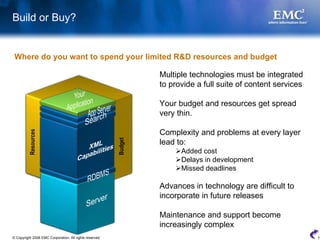 Build or Buy?


 Where do you want to spend your limited R&D resources and budget

                                                                  Multiple technologies must be integrated
                                                                  to provide a full suite of content services

                                                                  Your budget and resources get spread
                                                                  very thin.

                                                                  Complexity and problems at every layer
          Resources




                                                                  lead to:
                                                         Budget



                                                                        Added cost
                                                                        Delays in development
                                                                        Missed deadlines

                                                                  Advances in technology are difficult to
                                                                  incorporate in future releases

                                                                  Maintenance and support become
                                                                  increasingly complex
© Copyright 2008 EMC Corporation. All rights reserved.                                                          7
 
