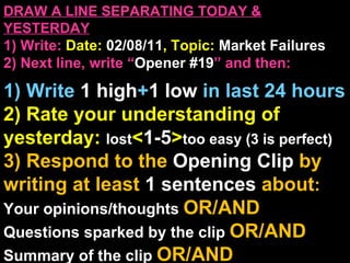 DRAW A LINE SEPARATING TODAY & YESTERDAY 1) Write:   Date:  02/08/11 , Topic:  Market Failures 2) Next line, write “ Opener #19 ” and then:  1) Write  1 high + 1   low   in last 24 hours 2) Rate your understanding of yesterday:  lost < 1-5 > too easy (3 is perfect) 3) Respond to the  Opening Clip  by writing at least   1 sentences  about : Your opinions/thoughts  OR/AND Questions sparked by the clip   OR/AND Summary of the clip  OR/AND Announcements: None 