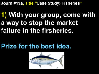 Journ #19a , Title “ Case Study: Fisheries ” 1)  With your group, come with a way to stop the market failure in the firsheries. Prize for the best idea. 