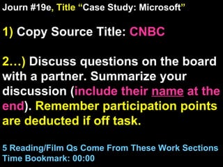Journ #19e , Title “ Case Study: Microsoft ” 1)  Copy Source Title:   CNBC 2…)  Discuss questions on the board with a partner. Summarize your discussion ( include their  name  at the end ).  Remember participation points are deducted if off task.  5 Reading/Film Qs Come From These Work Sections Time Bookmark: 00:00 