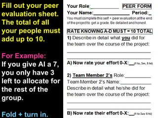 Fill out your peer evaluation sheet. The total of all your people must add up to 10. For Example: If you give Al a 7, you only have 3 left to allocate for the rest of the group. Fold + turn in. 