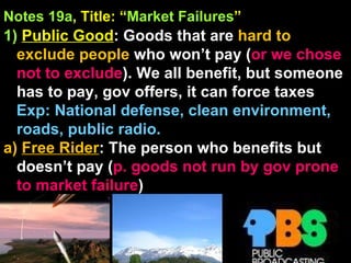 Notes 19a , Title: “ Market Failures ”   1)   Public Good : Goods that are  hard to exclude people  who won’t pay ( or we chose not to exclude ). We all benefit, but someone has to pay, gov offers, it can force taxes Exp: National defense, clean environment, roads, public radio. a)  Free Rider : The person who benefits but doesn’t pay ( p. goods not run by gov prone to market failure ) 